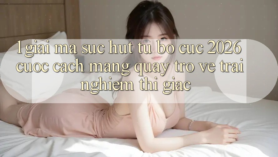 1. Giải Mã Sức Hút Từ “Bố cục 2026” - Cuộc Cách Mạng Quay trở về Trải Nghiệm Thị Giác 1. Giải Mã Sức Hút Từ “Bố cục 2026” - Cuộc Cách Mạng Quay trở về Trải Nghiệm Thị Giác
