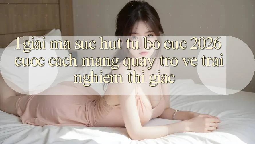 1. Giải Mã Sức Hút Từ “Bố cục 2026” - Cuộc Cách Mạng Quay trở về Trải Nghiệm Thị Giác