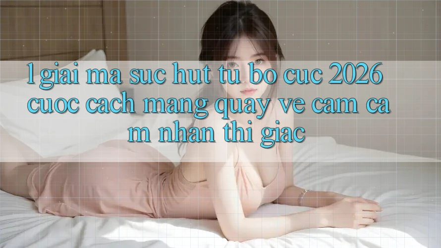 1. Giải Mã Sức Hút Từ “Bố cục 2026” - Cuộc Cách Mạng Quay về Cảm cảm nhận Thị Giác