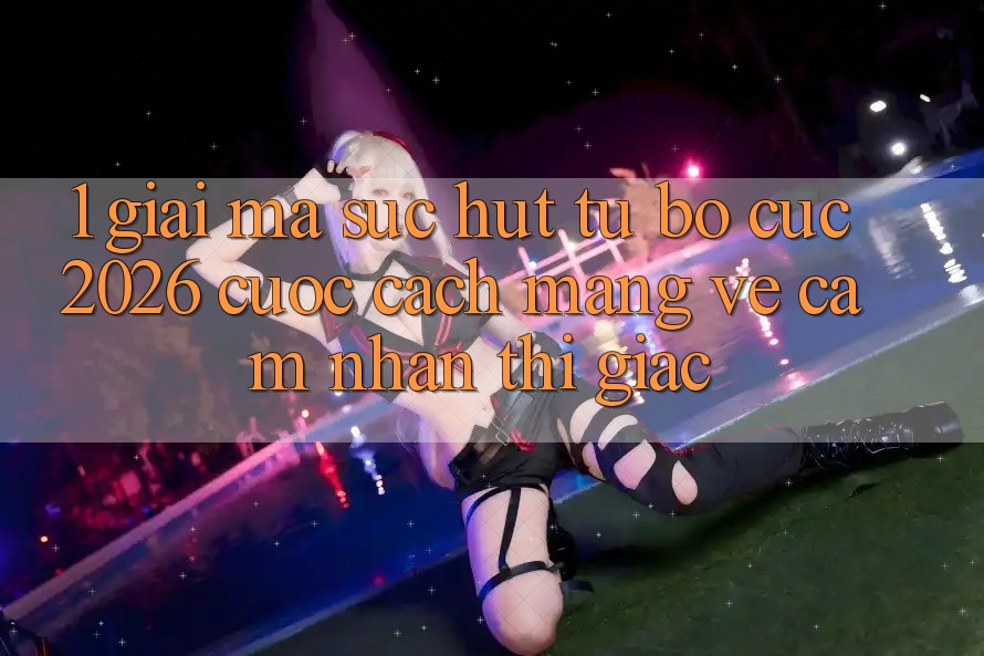 1. Giải Mã Sức Hút Từ “Bố cục 2026” - Cuộc Cách Mạng Về Cảm nhận Thị Giác