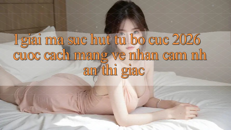 1. Giải Mã Sức Hút Từ “Bố cục 2026” - Cuộc Cách Mạng Về Nhận cảm nhận Thị Giác