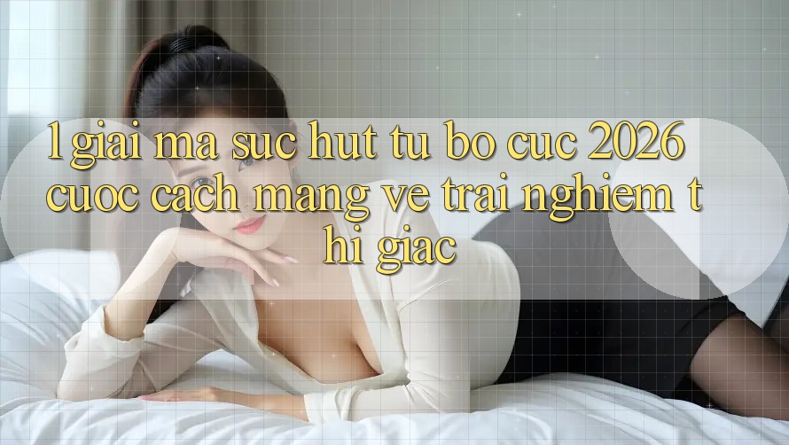 1. Giải Mã Sức Hút Từ “Bố cục 2026” - Cuộc Cách Mạng Về Trải Nghiệm Thị Giác