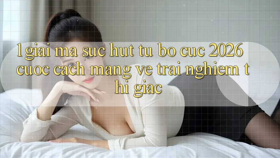 1. Giải Mã Sức Hút Từ “Bố cục 2026” - Cuộc Cách Mạng Về Trải Nghiệm Thị Giác