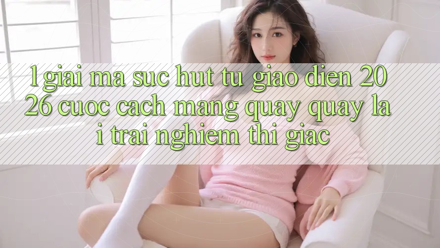 1. Giải Mã Sức Hút Từ “Giao Diện 2026” - Cuộc Cách Mạng Quay quay lại Trải Nghiệm Thị Giác 1. Giải Mã Sức Hút Từ “Giao Diện 2026” - Cuộc Cách Mạng Quay quay lại Trải Nghiệm Thị Giác