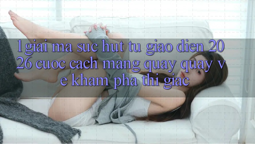 1. Giải Mã Sức Hút Từ “Giao Diện 2026” - Cuộc Cách Mạng Quay quay về Khám phá Thị Giác
