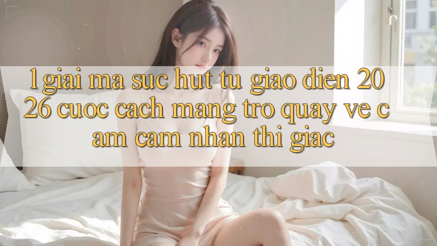 1. Giải Mã Sức Hút Từ “Giao diện 2026” - Cuộc Cách Mạng Trở quay về Cảm cảm nhận Thị Giác