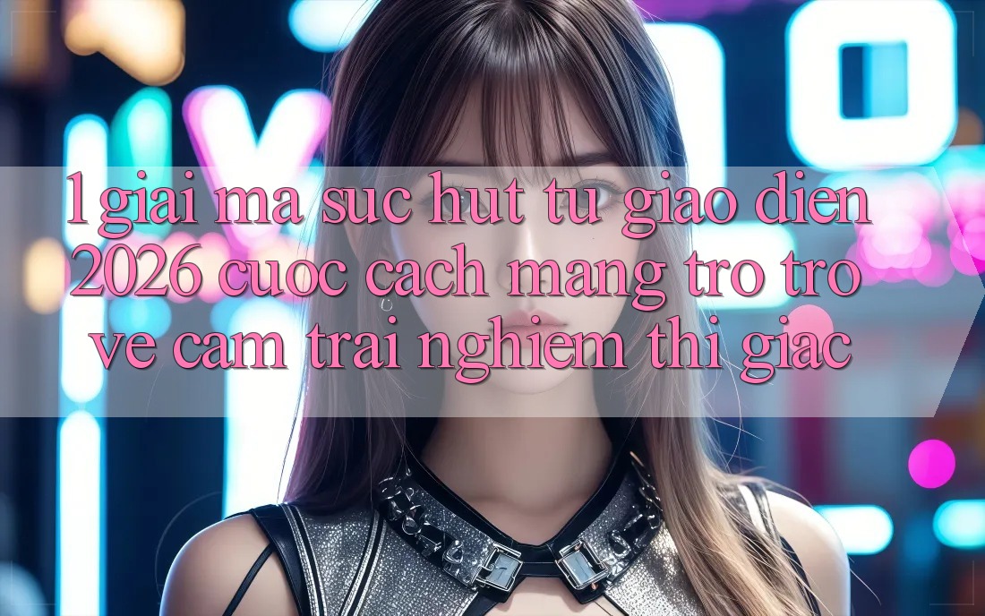 1. Giải Mã Sức Hút Từ “Giao Diện 2026” - Cuộc Cách Mạng Trở trở về Cảm trải nghiệm Thị Giác