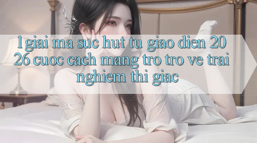 1. Giải Mã Sức Hút Từ “Giao Diện 2026” - Cuộc Cách Mạng Trở trở về Trải Nghiệm Thị Giác