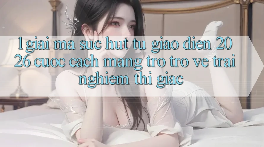 1. Giải Mã Sức Hút Từ “Giao Diện 2026” - Cuộc Cách Mạng Trở trở về Trải Nghiệm Thị Giác