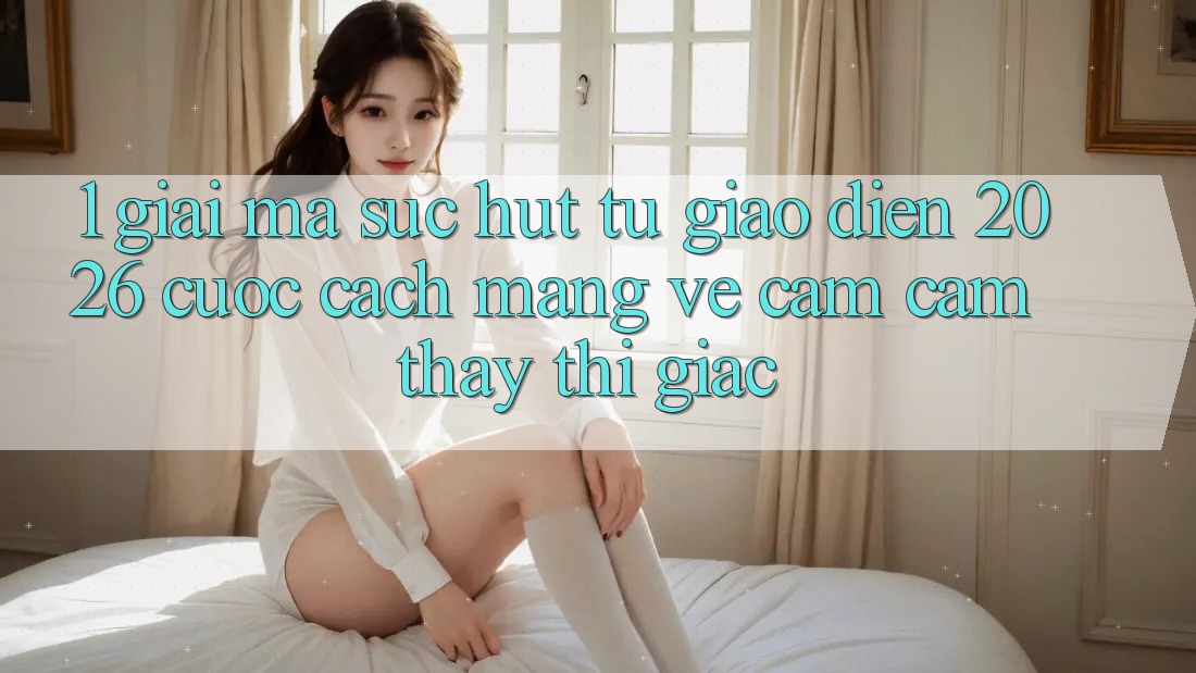 1. Giải Mã Sức Hút Từ “Giao Diện 2026” - Cuộc Cách Mạng Về Cảm cảm thấy Thị Giác