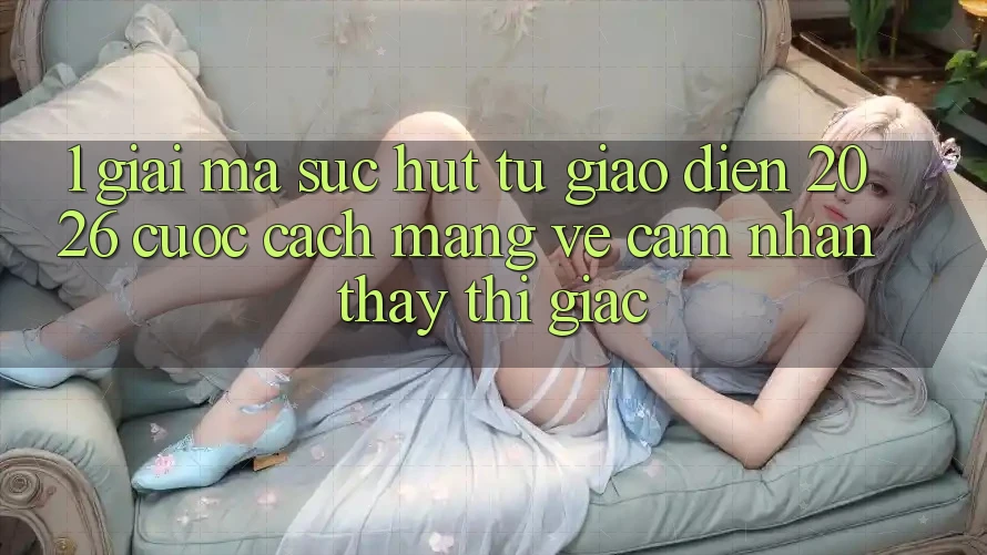1. Giải Mã Sức Hút Từ “Giao Diện 2026” - Cuộc Cách Mạng Về Cảm nhận thấy Thị Giác