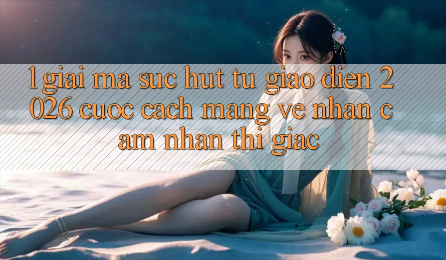 1. Giải Mã Sức Hút Từ “Giao Diện 2026” - Cuộc Cách Mạng Về Nhận cảm nhận Thị Giác