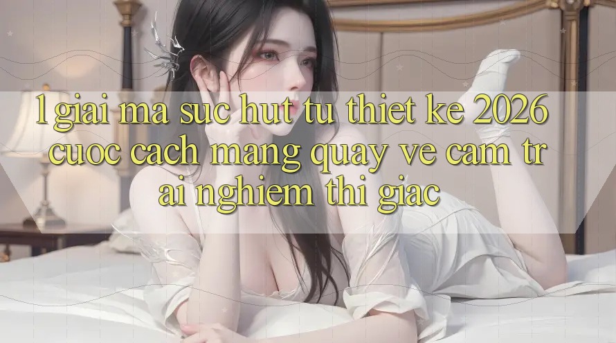1. Giải Mã Sức Hút Từ “Thiết kế 2026” - Cuộc Cách Mạng Quay về Cảm trải nghiệm Thị Giác