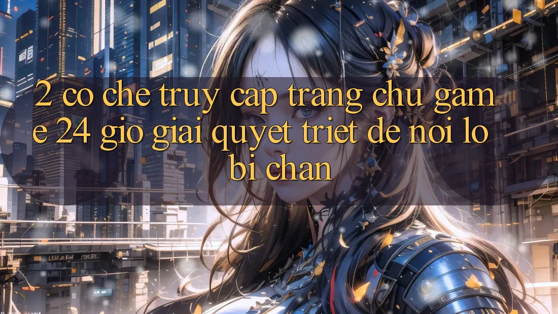 2. Cơ Chế “Truy Cập Trang chủ Game 24 Giờ” - Giải Quyết Triệt Để Nỗi Lo Bị Chặn