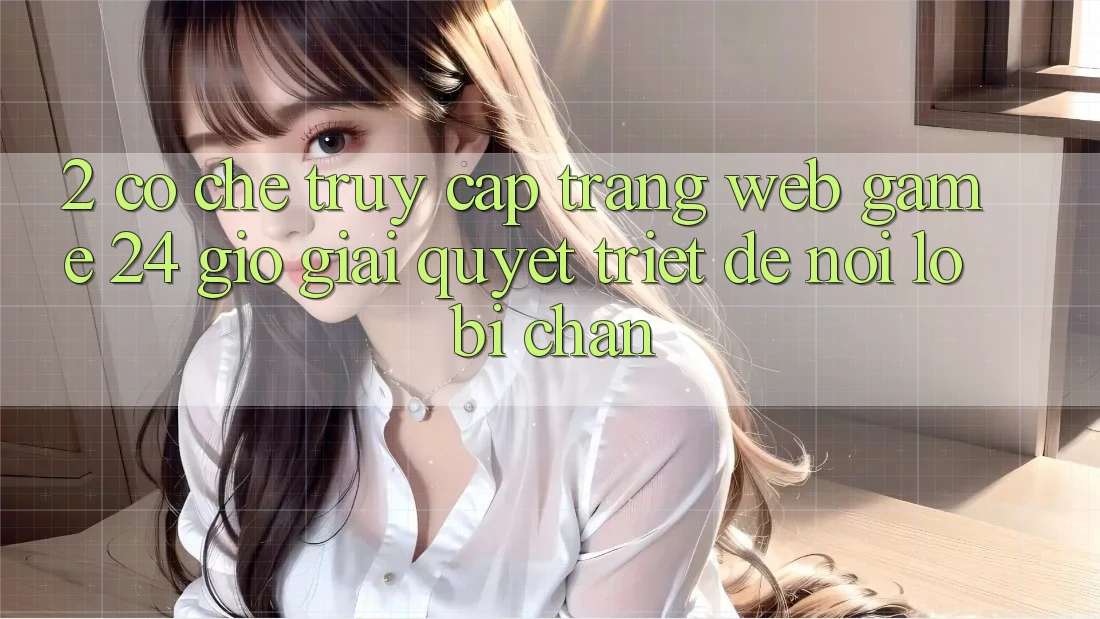2. Cơ Chế “Truy Cập Trang web Game 24 Giờ” - Giải Quyết Triệt Để Nỗi Lo Bị Chặn