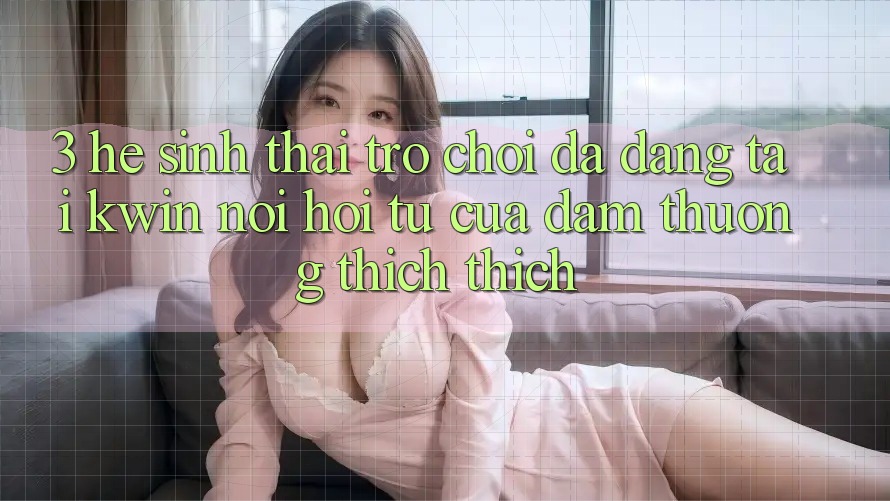 3. Hệ Sinh Thái Trò Chơi Đa Dạng Tại Kwin: Nơi Hội Tụ Của Đam Thương thích thích