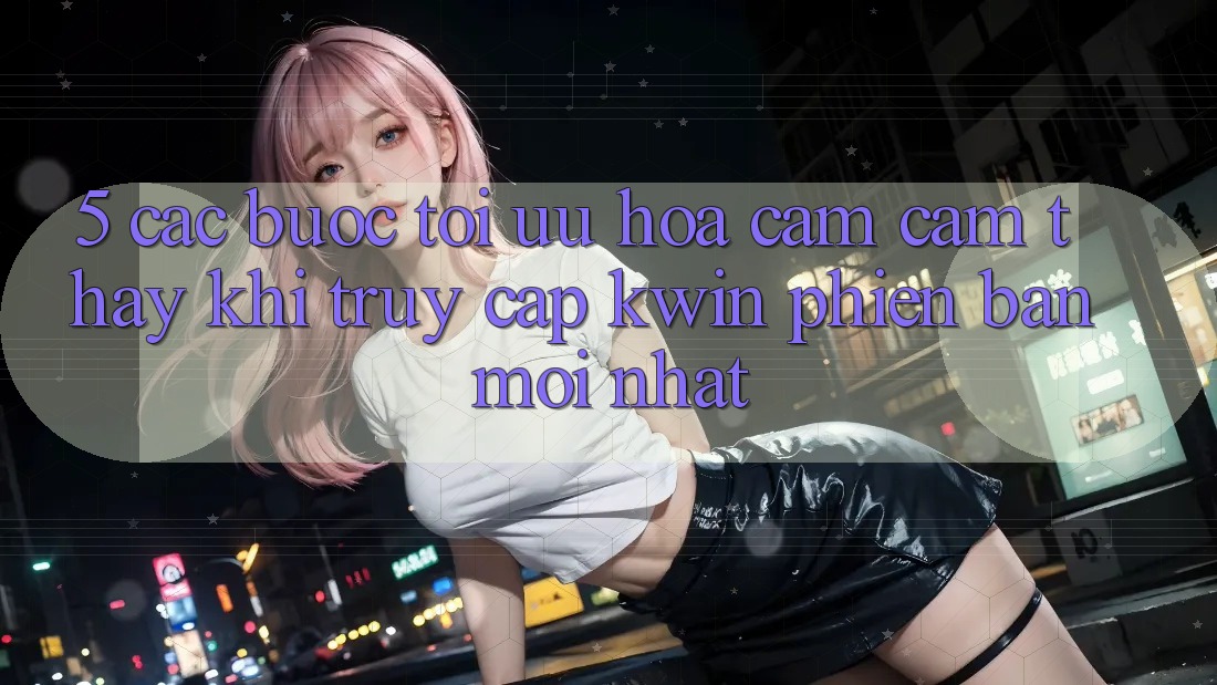 5. Các bước Tối Ưu Hóa Cảm cảm thấy Khi Truy Cập Kwin Phiên Bản Mới nhất