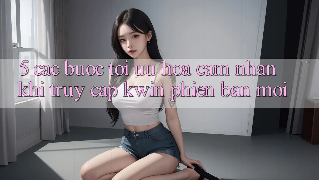 5. Các bước Tối Ưu Hóa Cảm nhận Khi Truy Cập Kwin Phiên Bản Mới