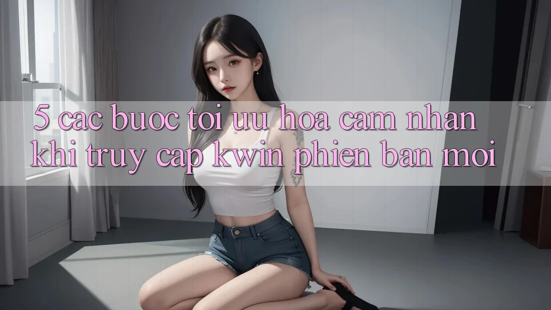 5. Các bước Tối Ưu Hóa Cảm nhận Khi Truy Cập Kwin Phiên Bản Mới
