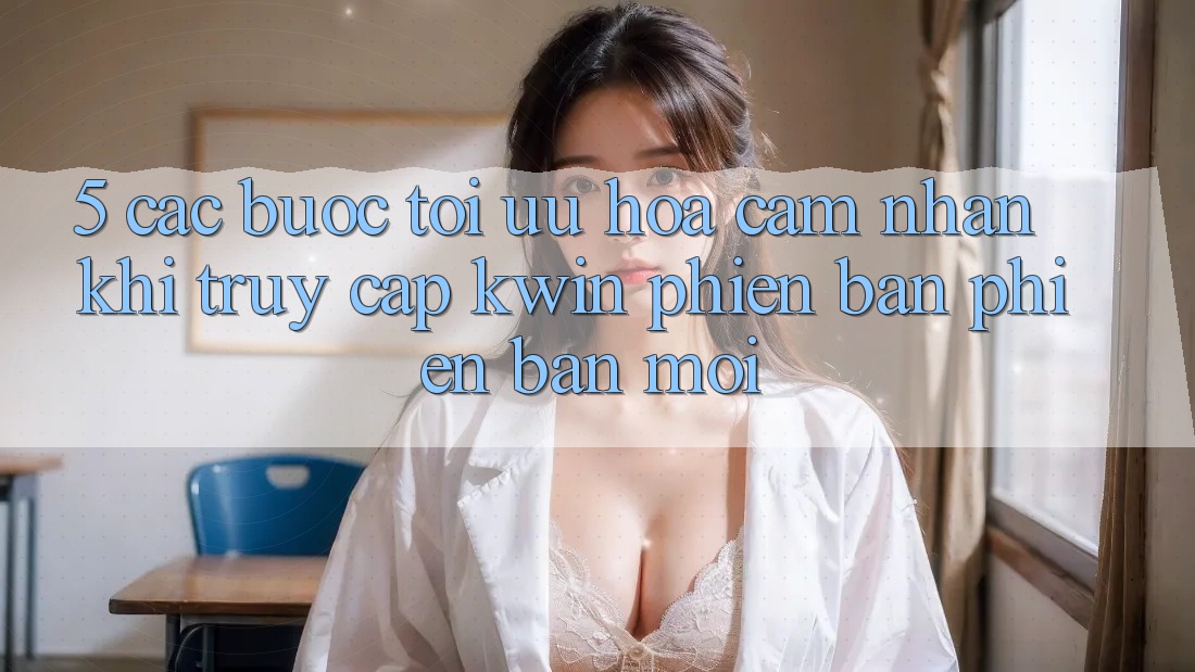5. Các bước Tối Ưu Hóa Cảm nhận Khi Truy Cập Kwin Phiên Bản Phiên bản mới