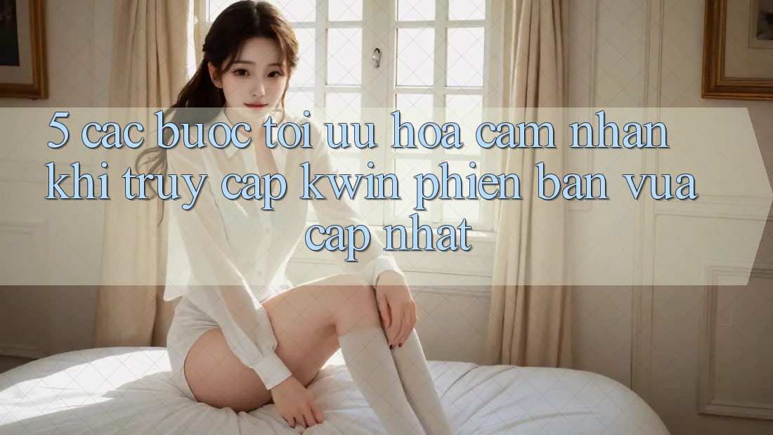 5. Các bước Tối Ưu Hóa Cảm nhận Khi Truy Cập Kwin Phiên Bản Vừa cập nhật