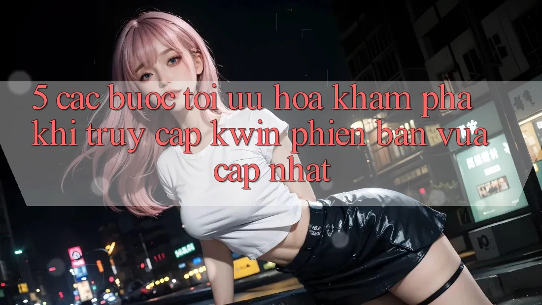 5. Các bước Tối Ưu Hóa Khám phá Khi Truy Cập Kwin Phiên Bản Vừa cập nhật