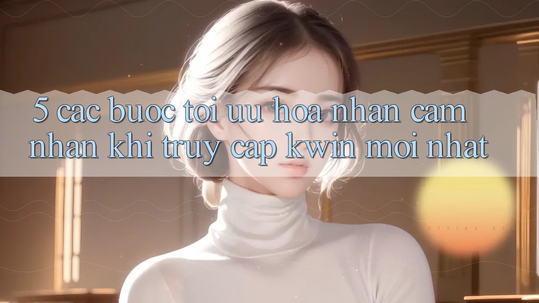 5. Các bước Tối Ưu Hóa Nhận cảm nhận Khi Truy Cập Kwin Mới nhất