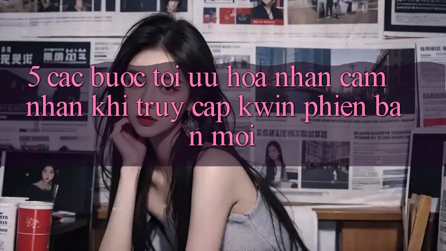 5. Các bước Tối Ưu Hóa Nhận cảm nhận Khi Truy Cập Kwin Phiên bản mới