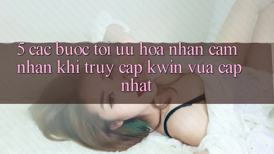 5. Các bước Tối Ưu Hóa Nhận cảm nhận Khi Truy Cập Kwin Vừa cập nhật