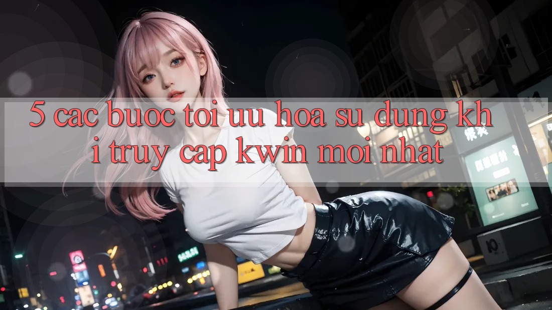 5. Các bước Tối Ưu Hóa Sử dụng Khi Truy Cập Kwin Mới nhất