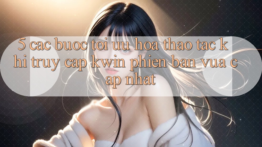5. Các bước Tối Ưu Hóa Thao tác Khi Truy Cập Kwin Phiên Bản Vừa cập nhật