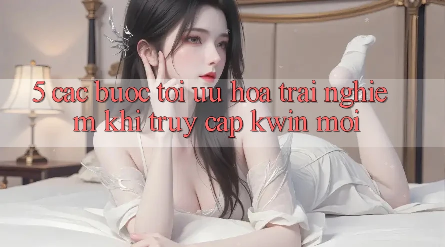 5. Các bước Tối Ưu Hóa Trải nghiệm Khi Truy Cập Kwin Mới 5. Các bước Tối Ưu Hóa Trải nghiệm Khi Truy Cập Kwin Mới