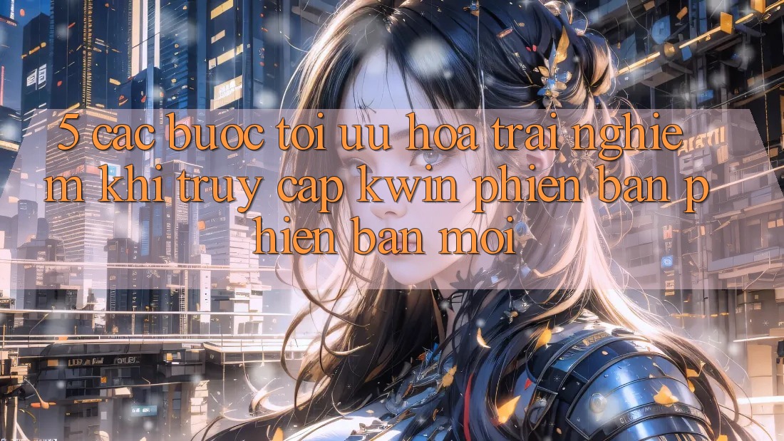 5. Các bước Tối Ưu Hóa Trải Nghiệm Khi Truy Cập Kwin Phiên Bản Phiên bản mới