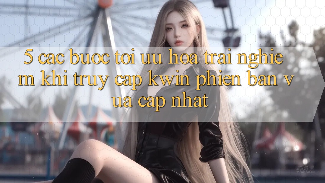 5. Các bước Tối Ưu Hóa Trải Nghiệm Khi Truy Cập Kwin Phiên Bản Vừa cập nhật 5. Các bước Tối Ưu Hóa Trải Nghiệm Khi Truy Cập Kwin Phiên Bản Vừa cập nhật