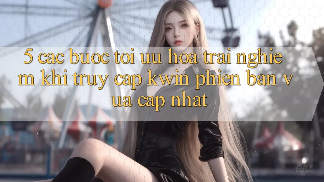 5. Các bước Tối Ưu Hóa Trải Nghiệm Khi Truy Cập Kwin Phiên Bản Vừa cập nhật
