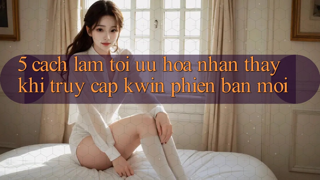 5. Cách làm Tối Ưu Hóa Nhận thấy Khi Truy Cập Kwin Phiên Bản Mới