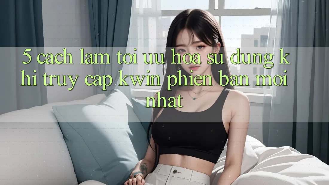 5. Cách làm Tối Ưu Hóa Sử dụng Khi Truy Cập Kwin Phiên Bản Mới nhất