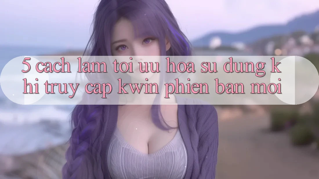 5. Cách làm Tối Ưu Hóa Sử dụng Khi Truy Cập Kwin Phiên Bản Mới