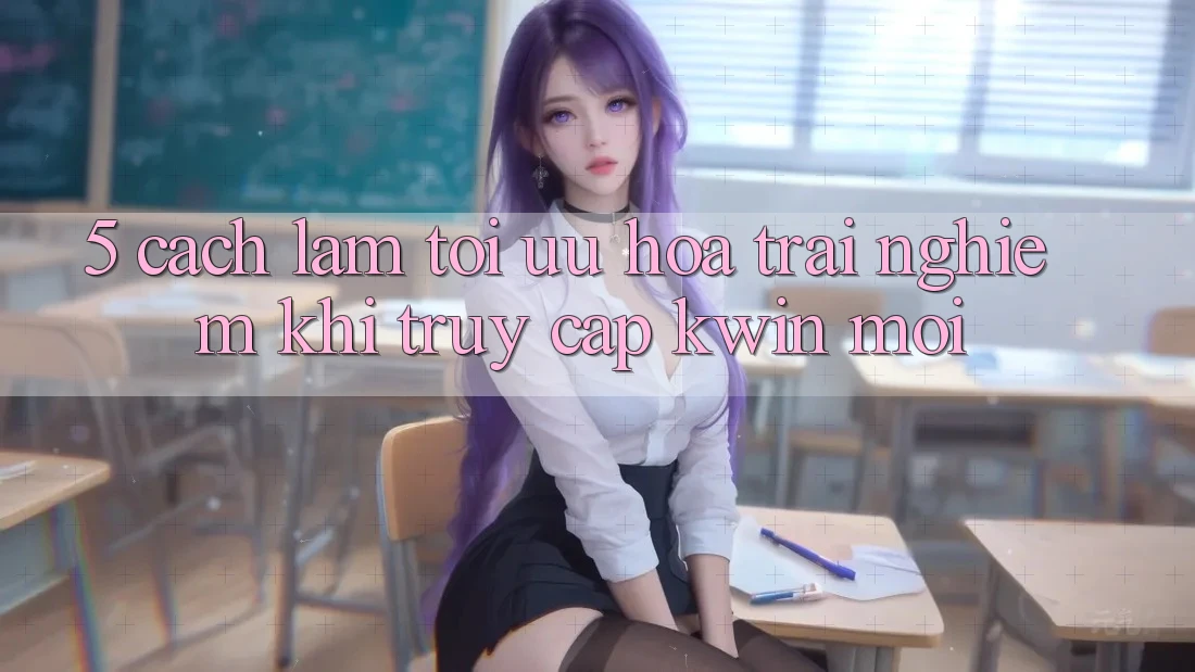 5. Cách làm Tối Ưu Hóa Trải Nghiệm Khi Truy Cập Kwin Mới 5. Cách làm Tối Ưu Hóa Trải Nghiệm Khi Truy Cập Kwin Mới