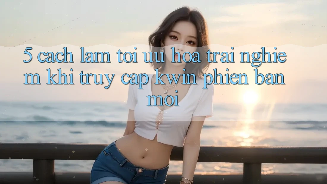 5. Cách làm Tối Ưu Hóa Trải Nghiệm Khi Truy Cập Kwin Phiên Bản Mới 5. Cách làm Tối Ưu Hóa Trải Nghiệm Khi Truy Cập Kwin Phiên Bản Mới