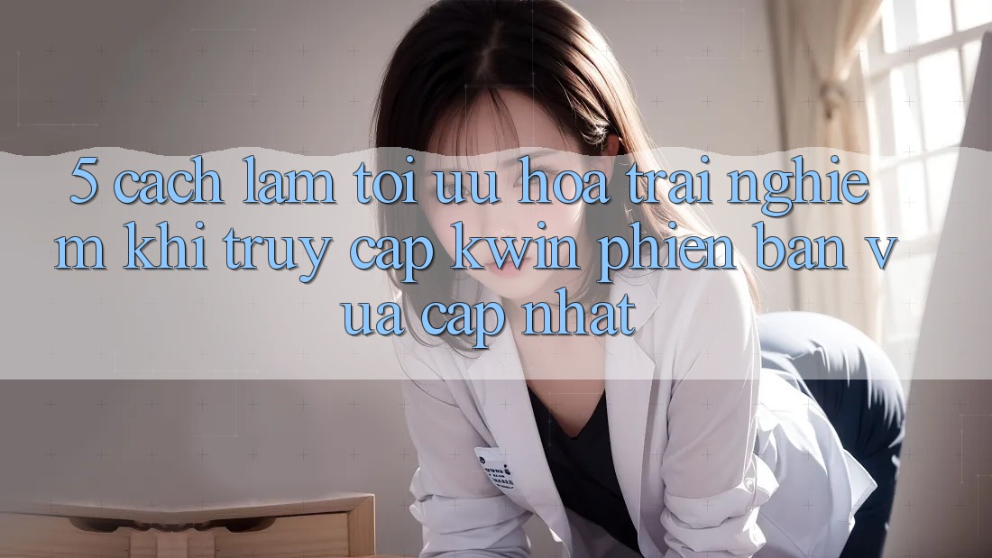 5. Cách làm Tối Ưu Hóa Trải Nghiệm Khi Truy Cập Kwin Phiên Bản Vừa cập nhật