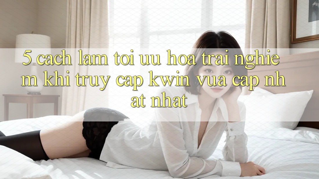 5. Cách làm Tối Ưu Hóa Trải Nghiệm Khi Truy Cập Kwin Vừa cập nhật nhất 5. Cách làm Tối Ưu Hóa Trải Nghiệm Khi Truy Cập Kwin Vừa cập nhật nhất