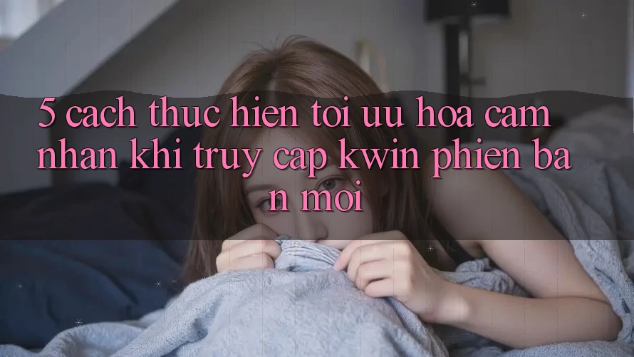 5. Cách thực hiện Tối Ưu Hóa Cảm nhận Khi Truy Cập Kwin Phiên Bản Mới