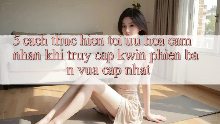 5. Cách thực hiện Tối Ưu Hóa Cảm nhận Khi Truy Cập Kwin Phiên Bản Vừa cập nhật