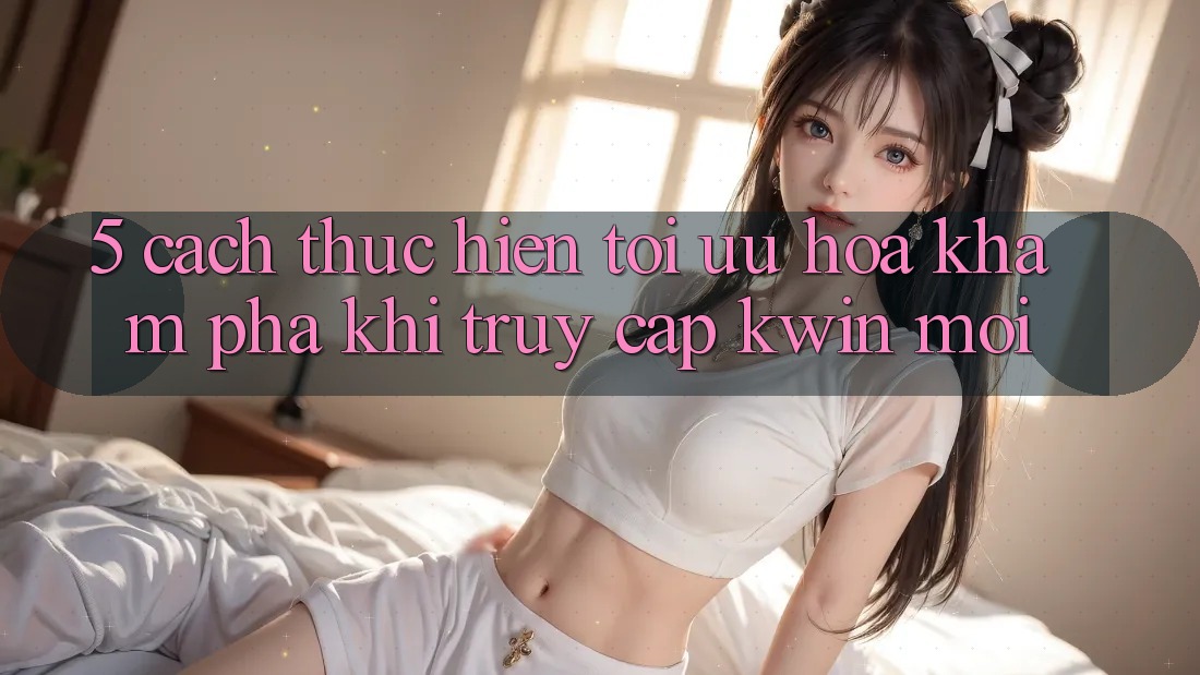 5. Cách thực hiện Tối Ưu Hóa Khám phá Khi Truy Cập Kwin Mới