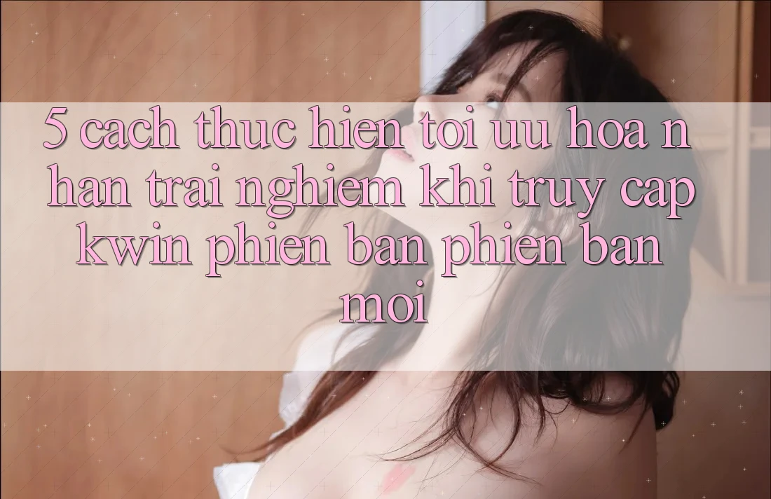 5. Cách thực hiện Tối Ưu Hóa Nhận trải nghiệm Khi Truy Cập Kwin Phiên Bản Phiên bản mới 5. Cách thực hiện Tối Ưu Hóa Nhận trải nghiệm Khi Truy Cập Kwin Phiên Bản Phiên bản mới