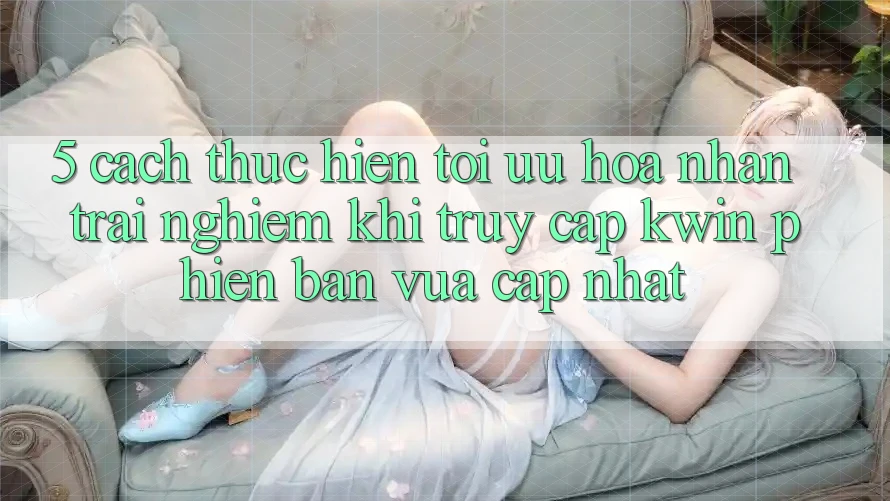 5. Cách thực hiện Tối Ưu Hóa Nhận trải nghiệm Khi Truy Cập Kwin Phiên Bản Vừa cập nhật