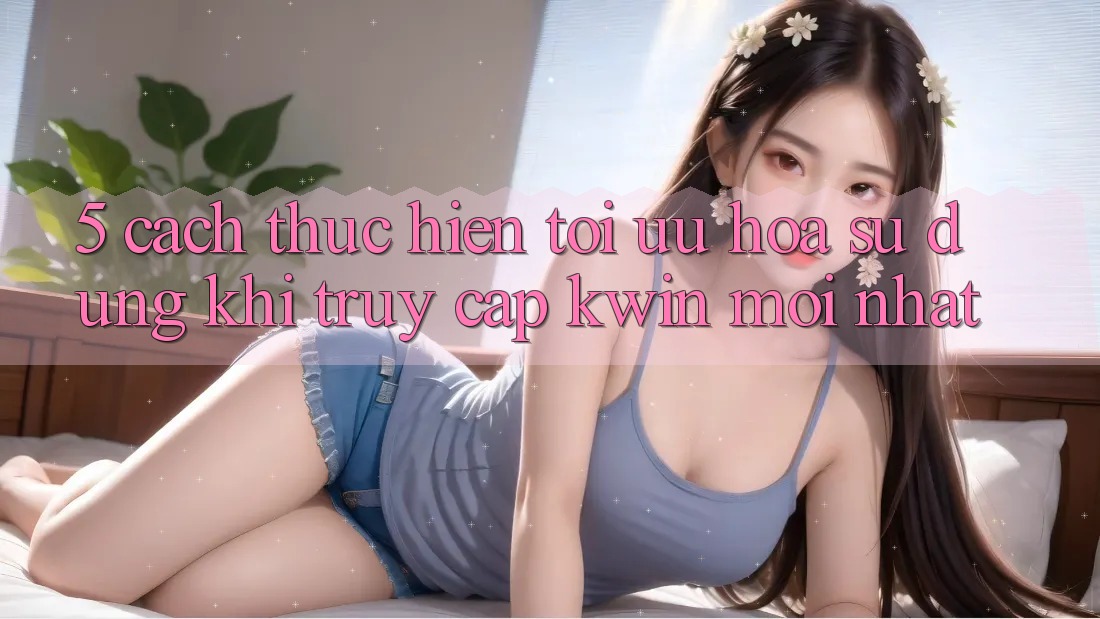 5. Cách thực hiện Tối Ưu Hóa Sử dụng Khi Truy Cập Kwin Mới nhất 5. Cách thực hiện Tối Ưu Hóa Sử dụng Khi Truy Cập Kwin Mới nhất