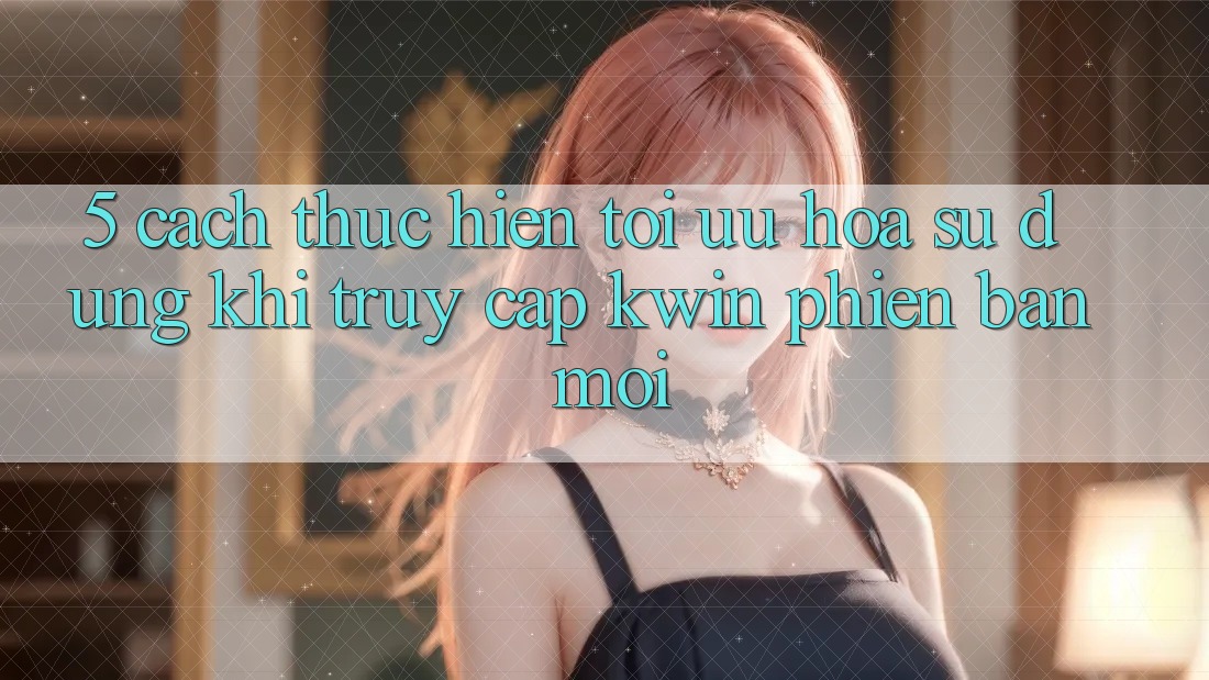 5. Cách thực hiện Tối Ưu Hóa Sử dụng Khi Truy Cập Kwin Phiên Bản Mới