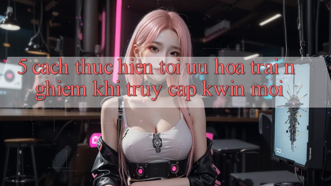 5. Cách thực hiện Tối Ưu Hóa Trải nghiệm Khi Truy Cập Kwin Mới 5. Cách thực hiện Tối Ưu Hóa Trải nghiệm Khi Truy Cập Kwin Mới